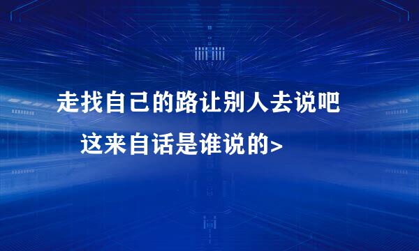 走找自己的路让别人去说吧  这来自话是谁说的>