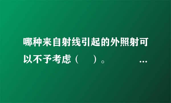 哪种来自射线引起的外照射可以不予考虑（ ）。   A、α射线  B、γ射线  C、β射线