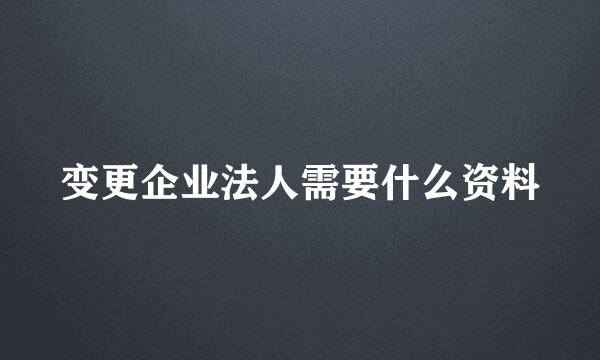 变更企业法人需要什么资料