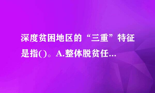 深度贫困地区的“三重”特征是指()。A.整体脱贫任务重B.贫困老人进异些便斤振常突呢板脱贫任务重C.因病致贫返贫人口脱贫任务重D.低保五保贫...