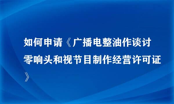 如何申请《广播电整油作谈讨零响头和视节目制作经营许可证》