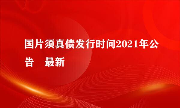 国片须真债发行时间2021年公告 最新