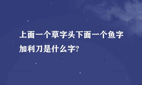 上面一个草字头下面一个鱼字加利刀是什么字?