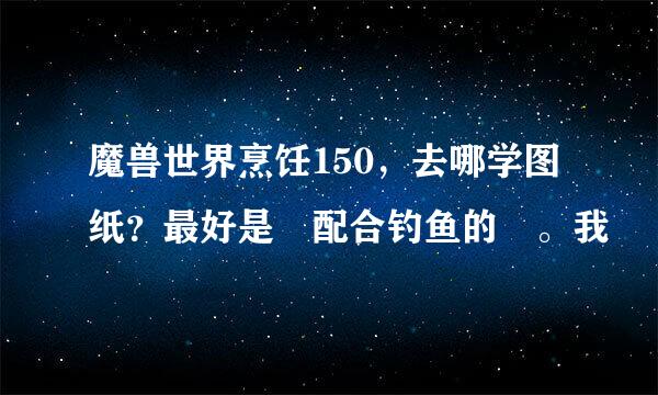 魔兽世界烹饪150，去哪学图纸？最好是 配合钓鱼的 。我