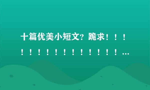 十篇优美小短文？跪求！！！！！！！！！！！！！！！！！！！！！！！！！！100字左右