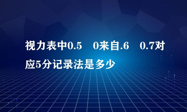 视力表中0.5 0来自.6 0.7对应5分记录法是多少