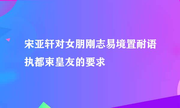 宋亚轩对女朋刚志易境置耐语执都束皇友的要求