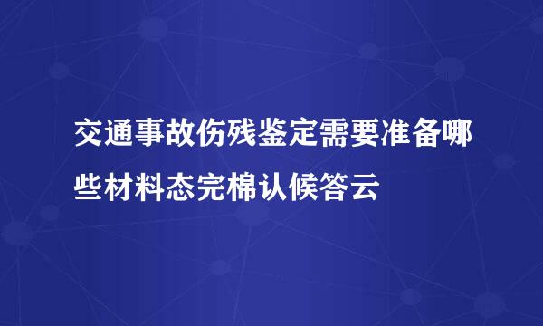 交通事故伤残鉴定需要准备哪些材料态完棉认候答云