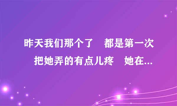 昨天我们那个了 都是第一次 把她弄的有点儿疼 她在床上抱着我受特别紧 亲我 但是又用指甲特别用力