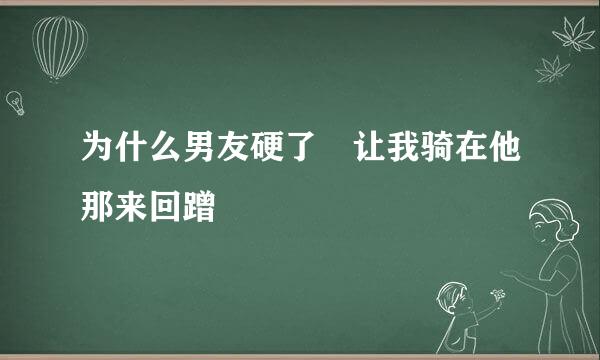 为什么男友硬了 让我骑在他那来回蹭