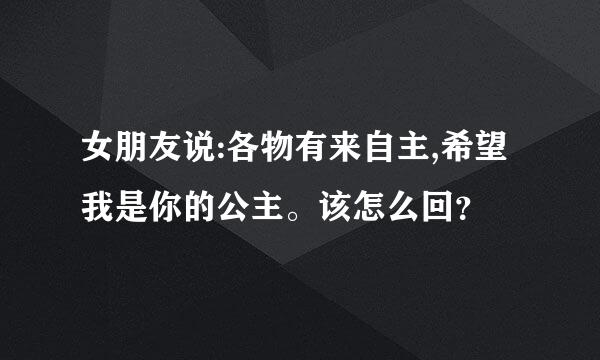 女朋友说:各物有来自主,希望我是你的公主。该怎么回？