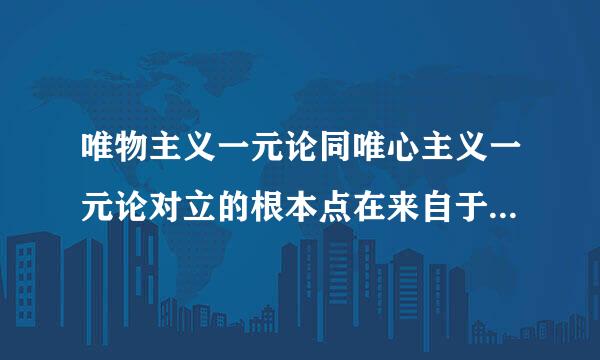 唯物主义一元论同唯心主义一元论对立的根本点在来自于（  ）。