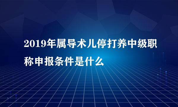 2019年属导术儿停打养中级职称申报条件是什么