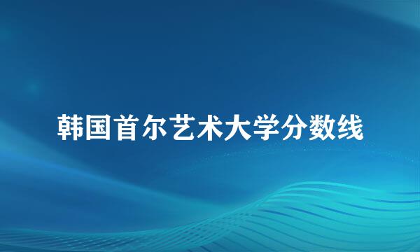 韩国首尔艺术大学分数线