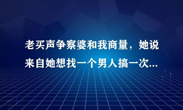 老买声争察婆和我商量，她说来自她想找一个男人搞一次一夜情，就一次，她想尝试一下，问我同意吗，我怎么办呢