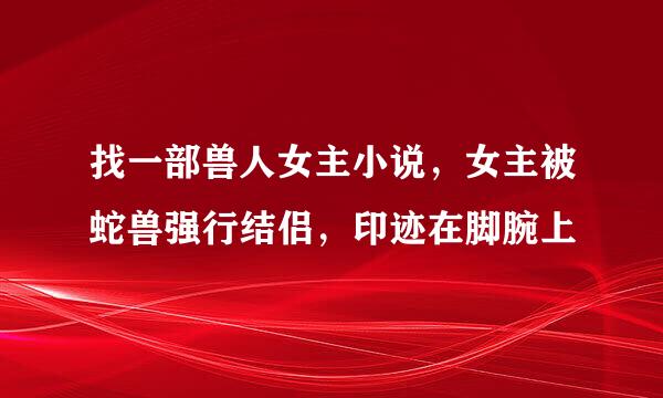 找一部兽人女主小说，女主被蛇兽强行结侣，印迹在脚腕上