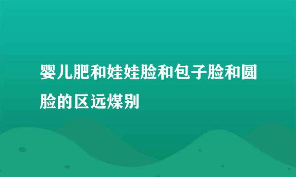 婴儿肥和娃娃脸和包子脸和圆脸的区远煤别