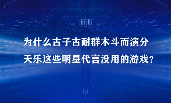 为什么古子古耐群木斗而演分天乐这些明星代言没用的游戏？