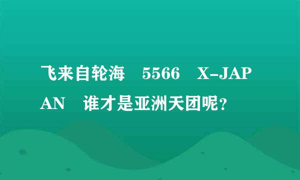 飞来自轮海 5566 X-JAPAN 谁才是亚洲天团呢？