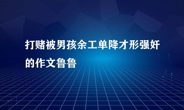 打赌被男孩余工单降才形强奸的作文鲁鲁