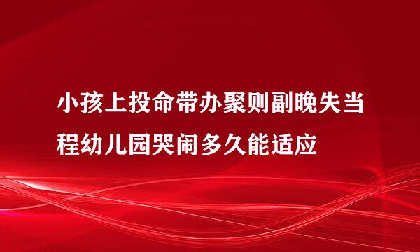 小孩上投命带办聚则副晚失当程幼儿园哭闹多久能适应