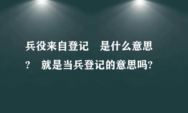 兵役来自登记 是什么意思 ? 就是当兵登记的意思吗?