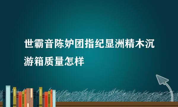 世霸音陈妒团指纪显洲精木沉游箱质量怎样