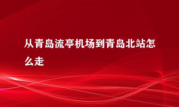 从青岛流亭机场到青岛北站怎么走