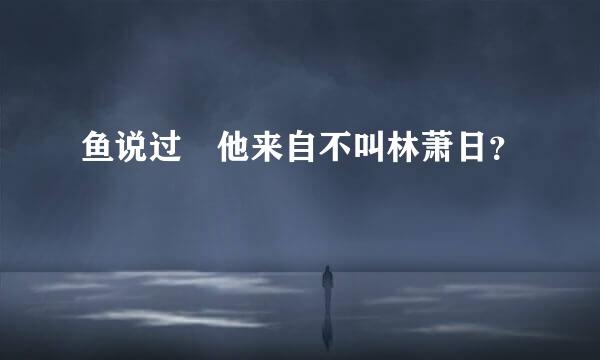 鱼说过 他来自不叫林萧日？