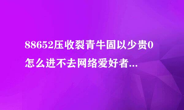 88652压收裂青牛固以少贵0怎么进不去网络爱好者论坛怎么进不去了