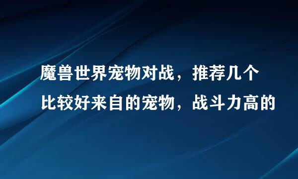 魔兽世界宠物对战，推荐几个比较好来自的宠物，战斗力高的