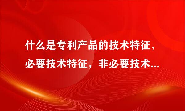 什么是专利产品的技术特征，必要技术特征，非必要技术特征，区别技术特征，特定技术特征