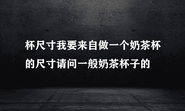 杯尺寸我要来自做一个奶茶杯的尺寸请问一般奶茶杯子的