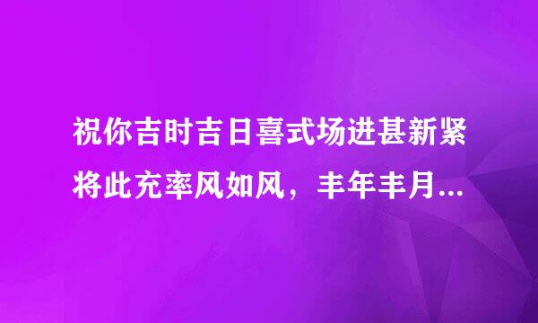 祝你吉时吉日喜式场进甚新紧将此充率风如风，丰年丰月如风筝，争富争财争长寿，寿山寿海寿长生，生富生才生贵子，子孝孙贤代代荣