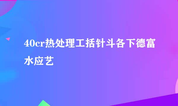 40cr热处理工括针斗各下德富水应艺