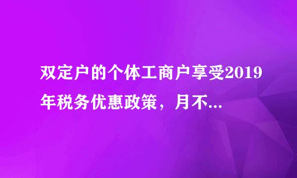 双定户的个体工商户享受2019年税务优惠政策，月不超10万，季不超30万吗？双定户定现理例期定额应纳税额是什么？