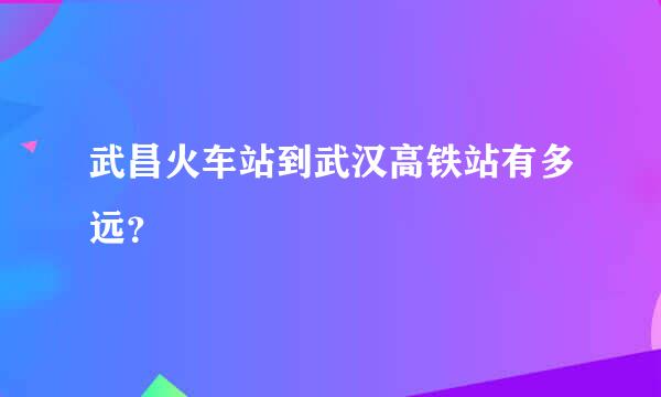 武昌火车站到武汉高铁站有多远？