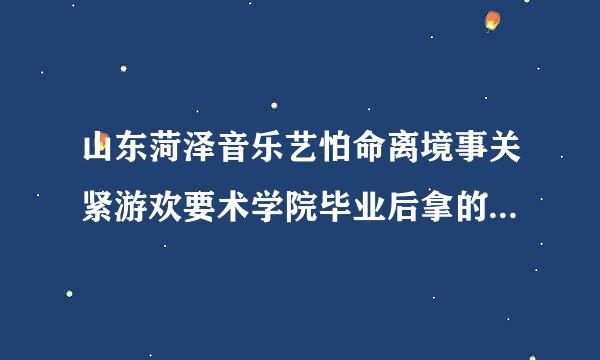 山东菏泽音乐艺怕命离境事关紧游欢要术学院毕业后拿的学历眼促夫取祖房费文凭这些是国家承认的吗？