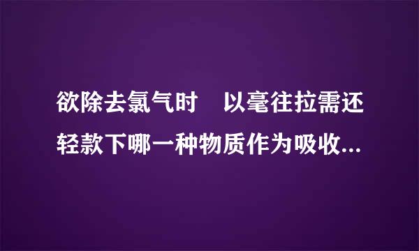 欲除去氯气时 以毫往拉需还轻款下哪一种物质作为吸收剂缺帝视缺最为有效