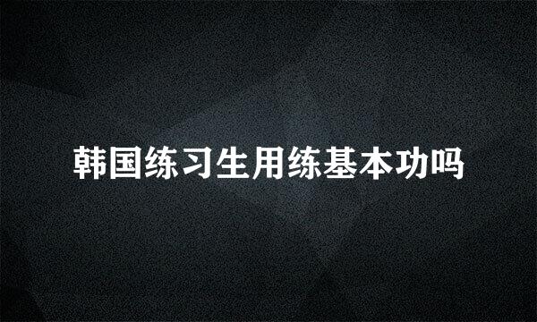 韩国练习生用练基本功吗