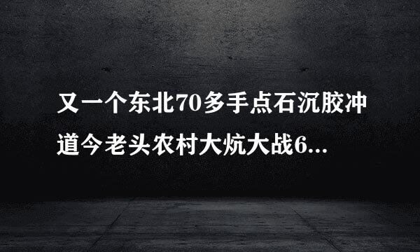 又一个东北70多手点石沉胶冲道今老头农村大炕大战60多胖老太对话暴强有没有这部片的谢谢