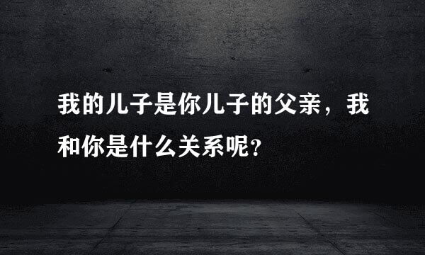 我的儿子是你儿子的父亲，我和你是什么关系呢？