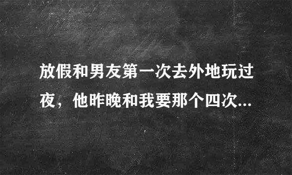 放假和男友第一次去外地玩过夜，他昨晚和我要那个四次，我一晚都没得睡好，刚才又硬把我按倒做那事，下面