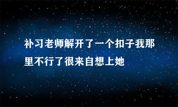 补习老师解开了一个扣子我那里不行了很来自想上她