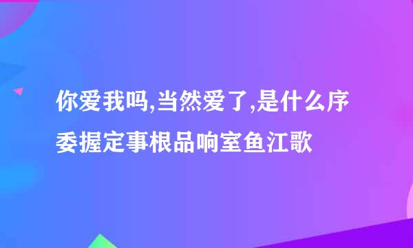 你爱我吗,当然爱了,是什么序委握定事根品响室鱼江歌