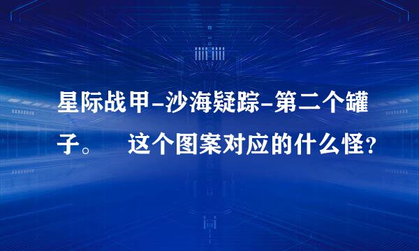 星际战甲-沙海疑踪-第二个罐子。 这个图案对应的什么怪？