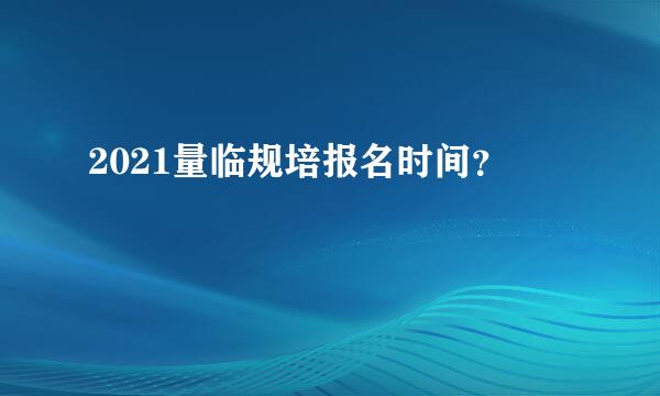 2021量临规培报名时间？