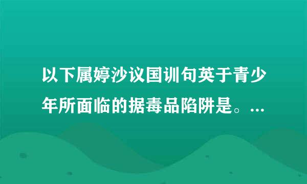 以下属婷沙议国训句英于青少年所面临的据毒品陷阱是。A.吸毒朋友的影响B.毒贩子的毒招C.明星和“榜样”吸神判镇备耐要理毒的负面影响D.以上A.来自B.C三...