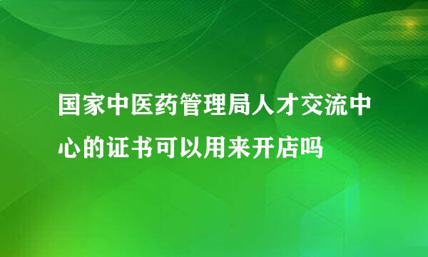 国家中医药管理局人才交流中心的证书可以用来开店吗