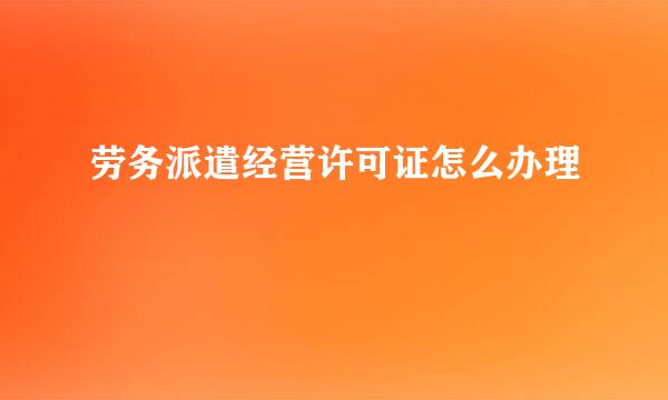 劳务派遣经营许可证怎么办理